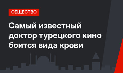 Самый известный доктор турецкого кино боится вида крови