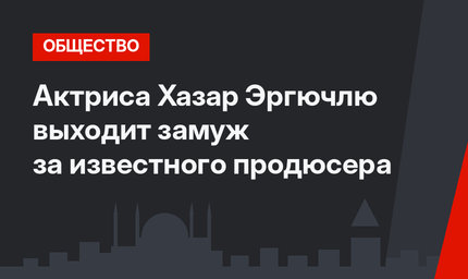 Актриса Хазар Эргючлю выходит замуж за известного продюсера