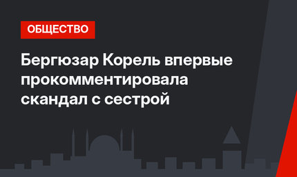 Бергюзар Корель впервые прокомментировала скандал с сестрой