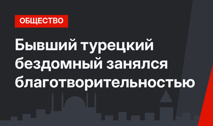 Бывший турецкий бездомный занялся благотворительностью