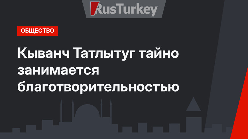 Кыванч Татлытуг тайно занимается благотворительностью