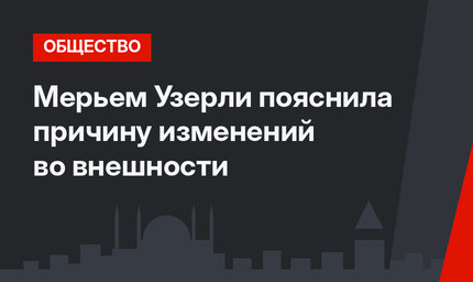 Мерьем Узерли пояснила причину изменений во внешности