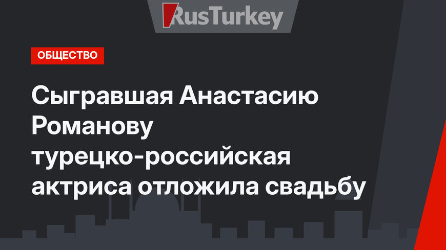 Сыгравшая Анастасию Романову турецко-российская актриса отложила свадьбу