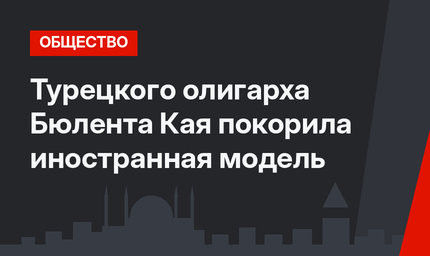 Турецкого олигарха Бюлента Кая покорила иностранная модель