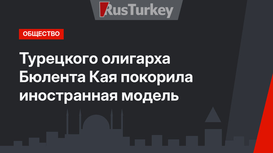 Турецкого олигарха Бюлента Кая покорила иностранная модель