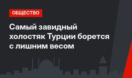 Самый завидный холостяк Турции борется с лишним весом