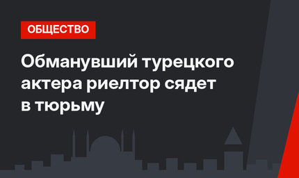 Обманувший турецкого актера риелтор сядет в тюрьму