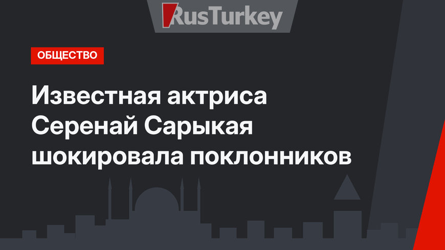 Известная актриса Серенай Сарыкая шокировала поклонников