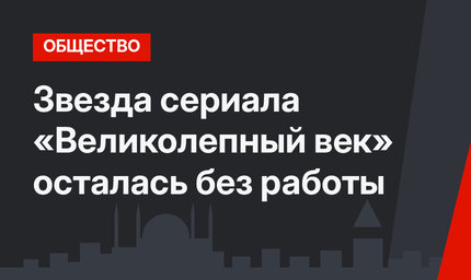 Звезда сериала «Великолепный век» осталась без работы