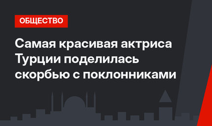 Самая красивая актриса Турции поделилась скорбью с поклонниками