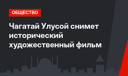 Чагатай Улусой снимет исторический художественный фильм