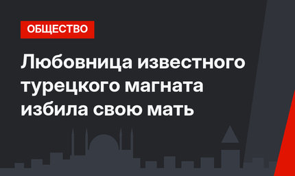 Любовница известного турецкого магната избила свою мать