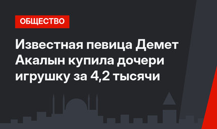 Известная певица Демет Акалын купила дочери игрушку за 4,2 тысячи