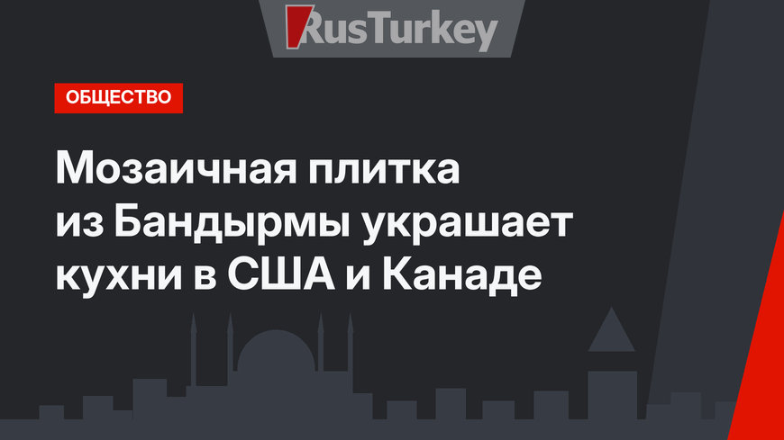 Мозаичная плитка из Бандырмы украшает кухни в США и Канаде