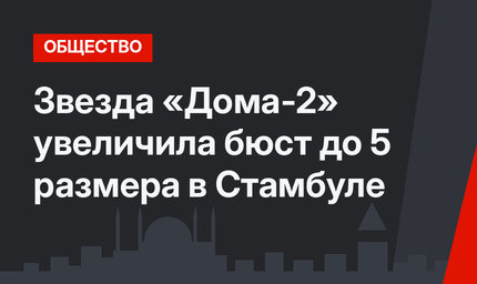 Звезда «Дома-2» увеличила бюст до 5 размера в Стамбуле