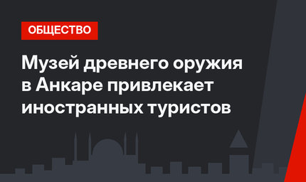 Музей древнего оружия в Анкаре привлекает иностранных туристов