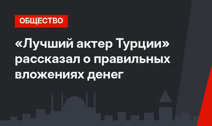 «Лучший актер Турции»  рассказал о правильных вложениях денег