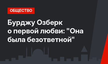 Бурджу Озберк о первой любви: "Она была безответной"