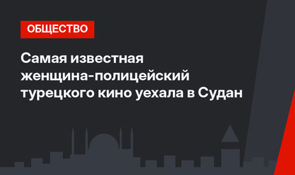 Самая известная женщина-полицейский турецкого кино уехала в Судан