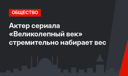 Актер сериала «Великолепный век» стремительно набирает вес