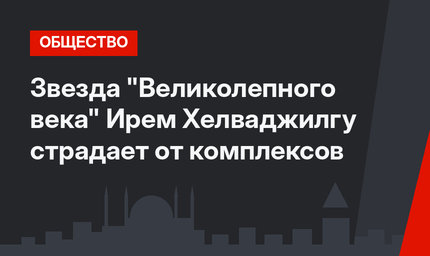 Звезда "Великолепного века" Ирем Хелваджилгу страдает от комплексов