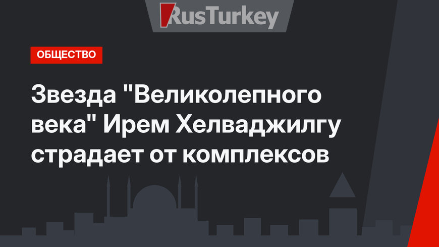 Звезда "Великолепного века" Ирем Хелваджилгу страдает от комплексов