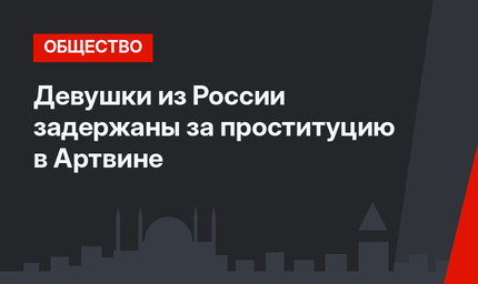 Девушки из России задержаны за проституцию в Артвине