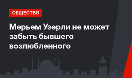 Мерьем Узерли не может забыть бывшего возлюбленного