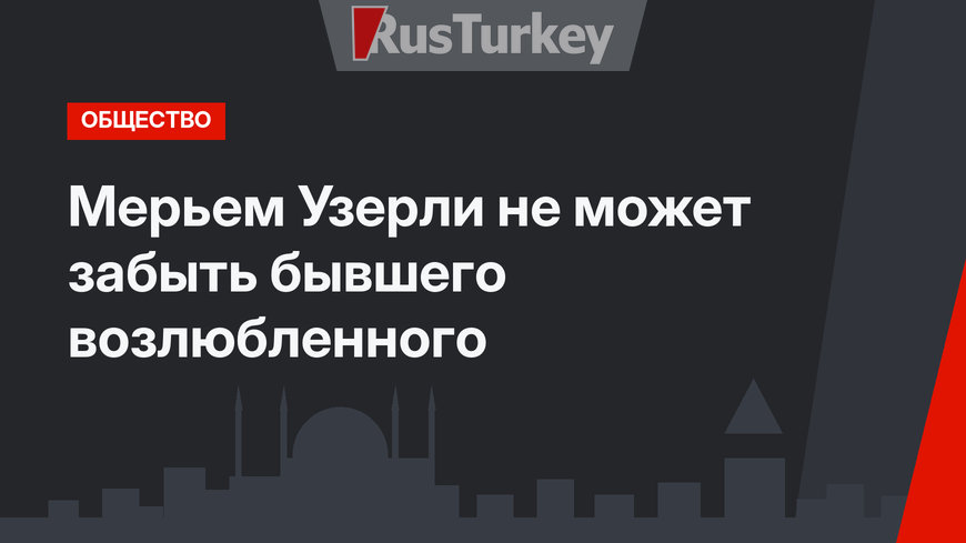 Мерьем Узерли не может забыть бывшего возлюбленного