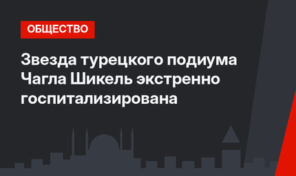 Звезда турецкого подиума Чагла Шикель экстренно госпитализирована