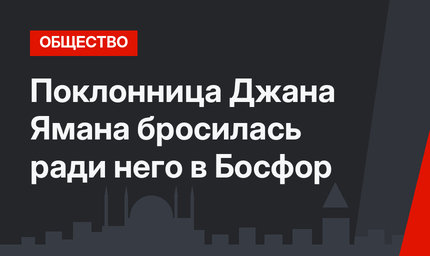 Поклонница Джана Ямана бросилась ради него в Босфор