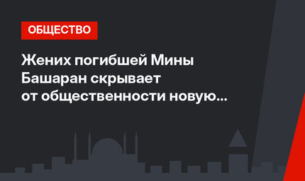 Жених погибшей Мины Башаран скрывает от общественности новую пассию