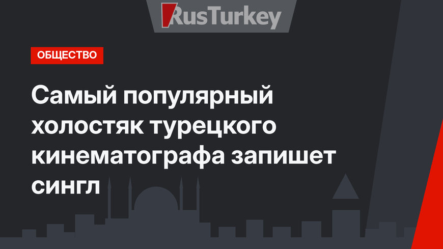 Самый популярный холостяк турецкого кинематографа запишет сингл