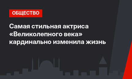 Самая стильная актриса «Великолепного века» кардинально изменила жизнь