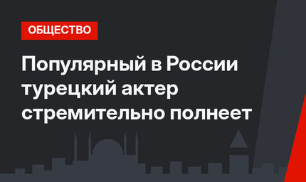 Популярный в России турецкий актер стремительно полнеет