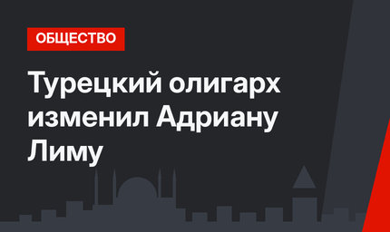 Турецкий олигарх изменил Адриану Лиму