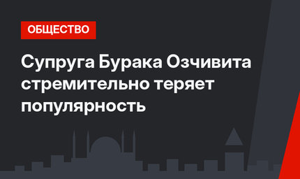 Супруга Бурака Озчивита стремительно теряет популярность
