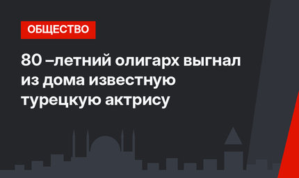 80 –летний олигарх выгнал из дома известную турецкую актрису
