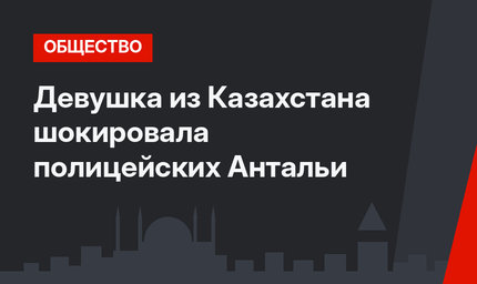 Девушка из Казахстана шокировала полицейских Антальи