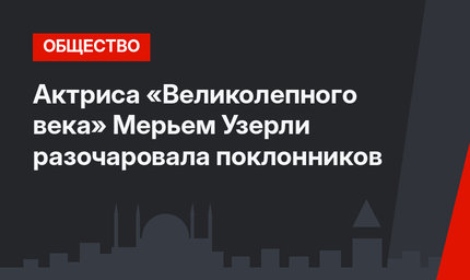 Актриса «Великолепного века» Мерьем Узерли разочаровала поклонников