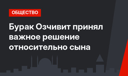 Бурак Озчивит принял важное решение относительно сына