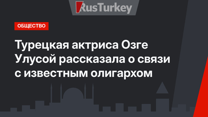 Турецкая актриса Озге Улусой рассказала о связи с известным олигархом