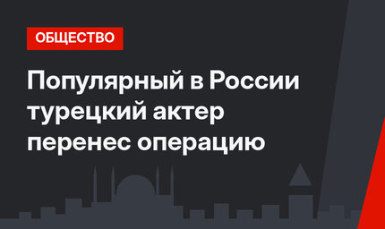 Популярный в России турецкий актер перенес операцию