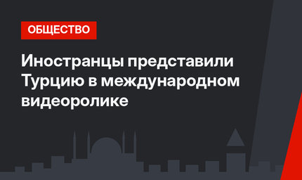 Иностранцы представили Турцию в международном видеоролике