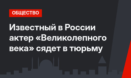 Известный в России актер «Великолепного века» сядет в тюрьму