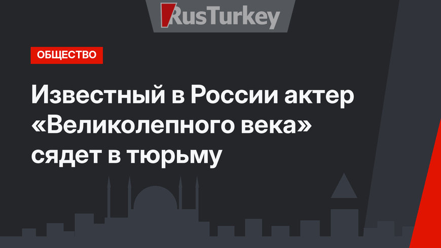 Известный в России актер «Великолепного века» сядет в тюрьму
