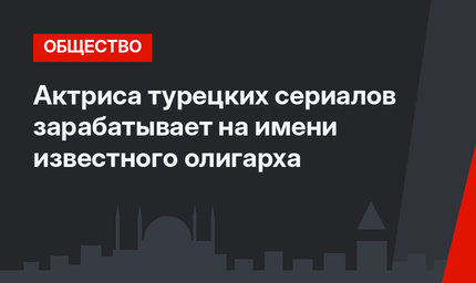 Актриса турецких сериалов зарабатывает на имени известного олигарха