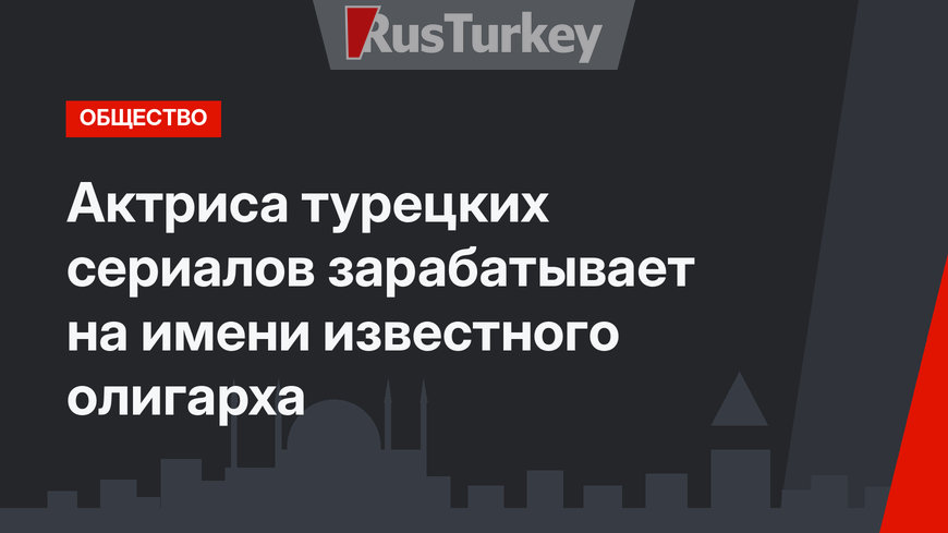 Актриса турецких сериалов зарабатывает на имени известного олигарха