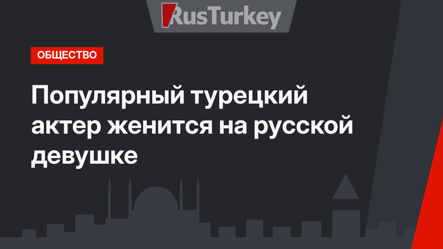 Популярный турецкий актер женится на русской девушке