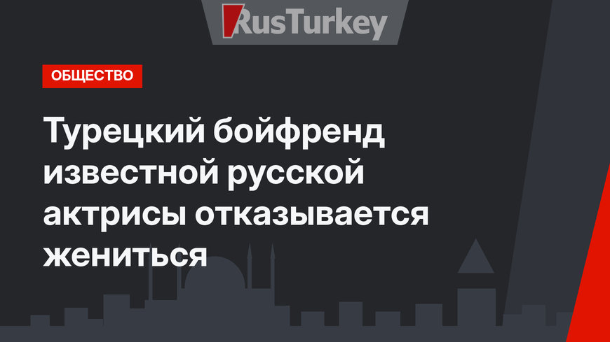 Турецкий бойфренд известной русской актрисы отказывается жениться